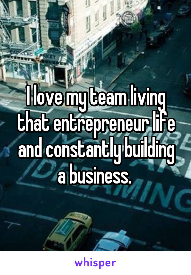 I love my team living that entrepreneur life and constantly building a business. 