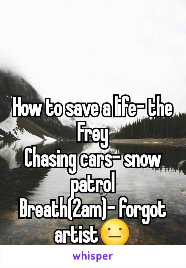 How to save a life- the Frey
Chasing cars- snow patrol
Breath(2am)- forgot artist😐