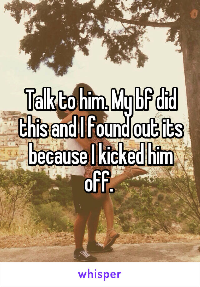 Talk to him. My bf did this and I found out its because I kicked him off. 