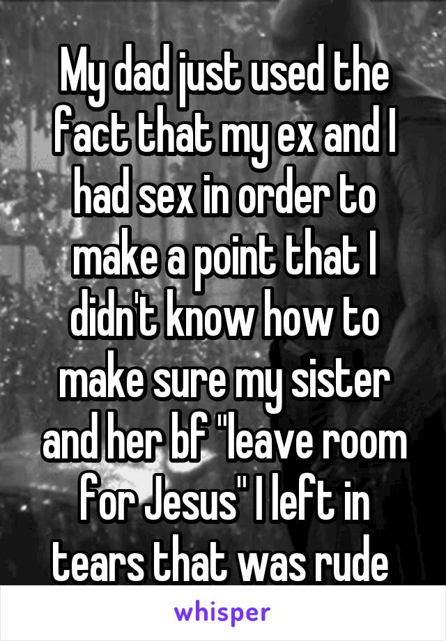 My dad just used the fact that my ex and I had sex in order to make a point that I didn't know how to make sure my sister and her bf "leave room for Jesus" I left in tears that was rude 