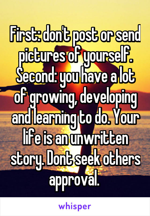 First: don't post or send pictures of yourself. Second: you have a lot of growing, developing and learning to do. Your life is an unwritten story. Dont seek others approval. 