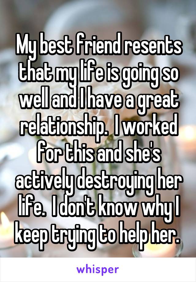 My best friend resents that my life is going so well and I have a great relationship.  I worked for this and she's actively destroying her life.  I don't know why I keep trying to help her. 