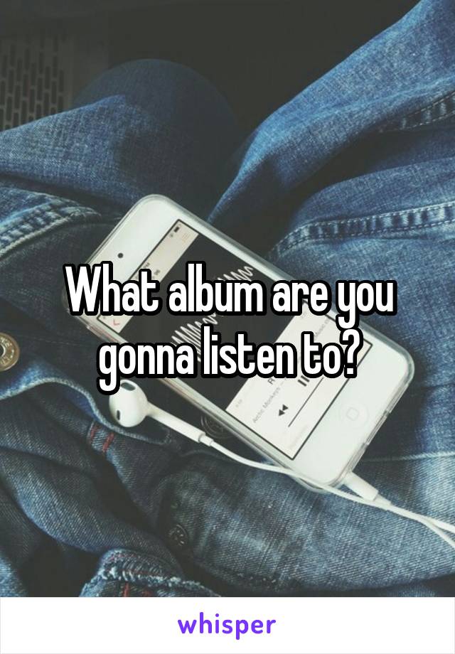 What album are you gonna listen to?