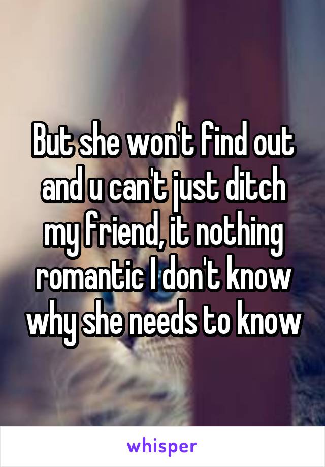 But she won't find out and u can't just ditch my friend, it nothing romantic I don't know why she needs to know