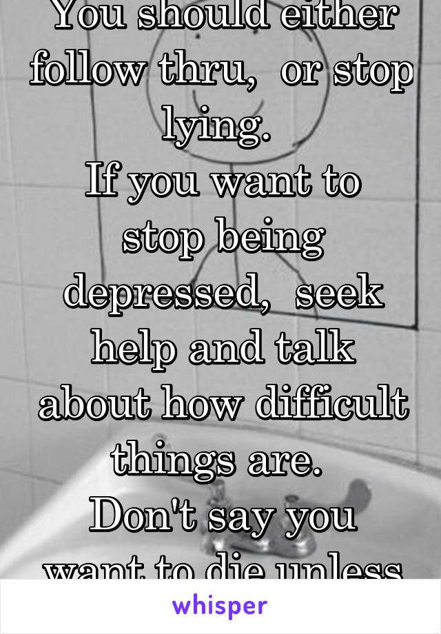 You should either follow thru,  or stop lying. 
If you want to stop being depressed,  seek help and talk about how difficult things are. 
Don't say you want to die unless you do. 
