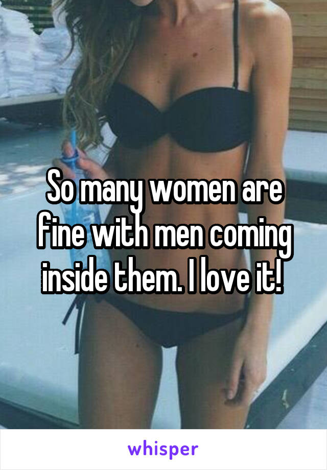 So many women are fine with men coming inside them. I love it! 