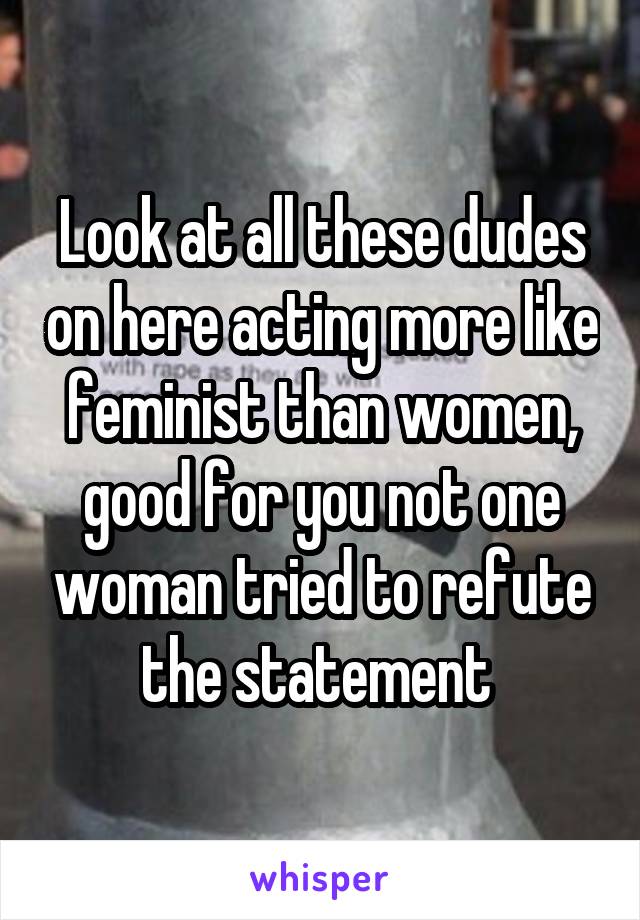Look at all these dudes on here acting more like feminist than women, good for you not one woman tried to refute the statement 
