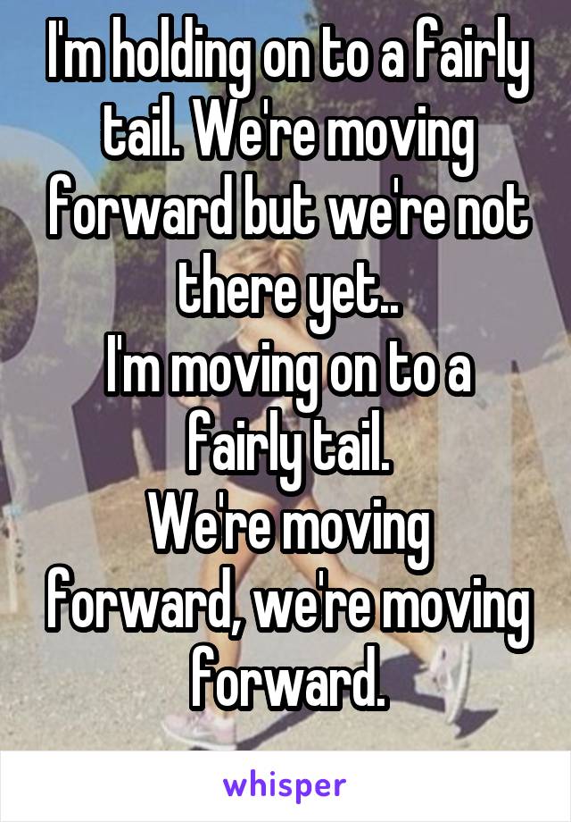 I'm holding on to a fairly tail. We're moving forward but we're not there yet..
I'm moving on to a fairly tail.
We're moving forward, we're moving forward.
