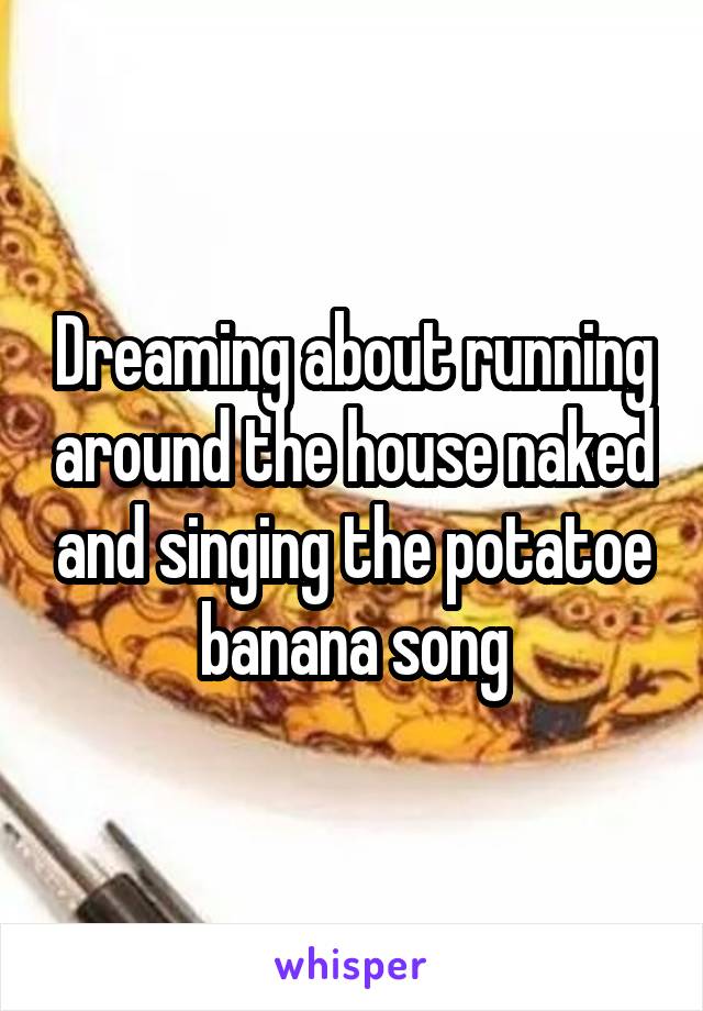 Dreaming about running around the house naked and singing the potatoe banana song