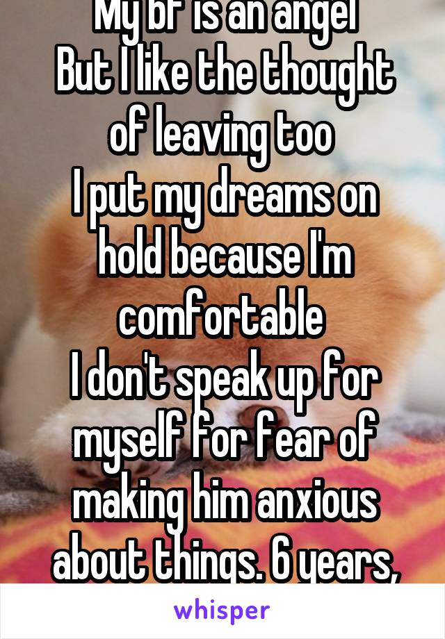 My bf is an angel
But I like the thought of leaving too 
I put my dreams on hold because I'm comfortable 
I don't speak up for myself for fear of making him anxious about things. 6 years, gone. 