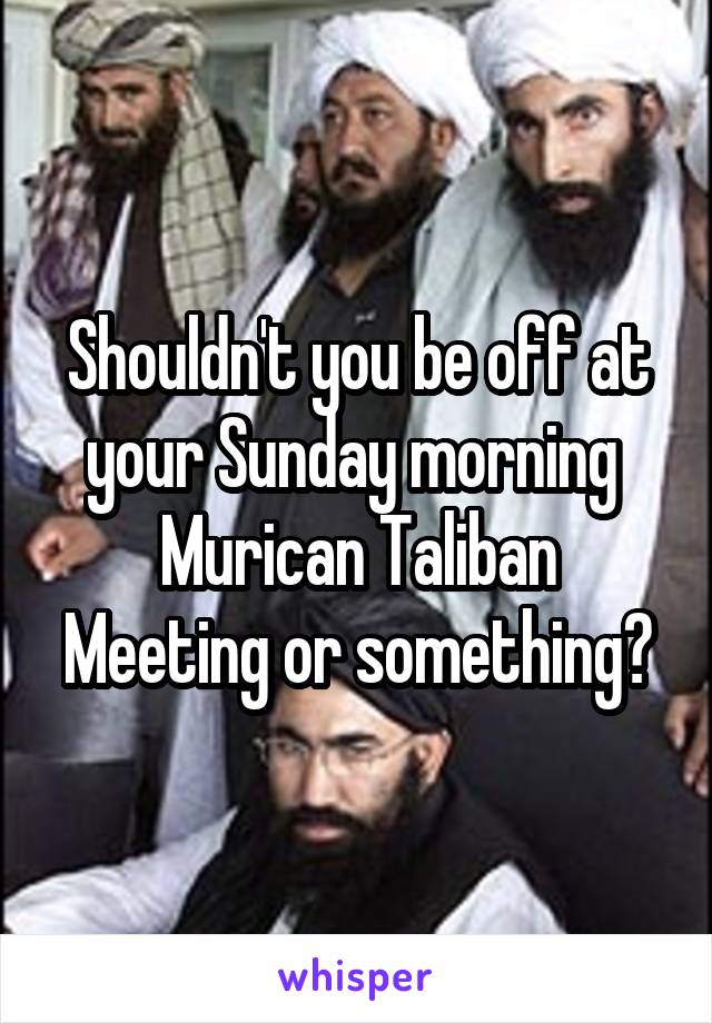 Shouldn't you be off at your Sunday morning 
Murican Taliban
Meeting or something?