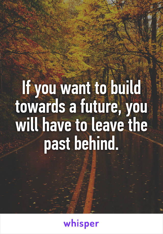 If you want to build towards a future, you will have to leave the past behind.