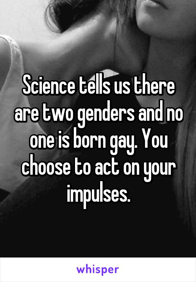 Science tells us there are two genders and no one is born gay. You choose to act on your impulses.