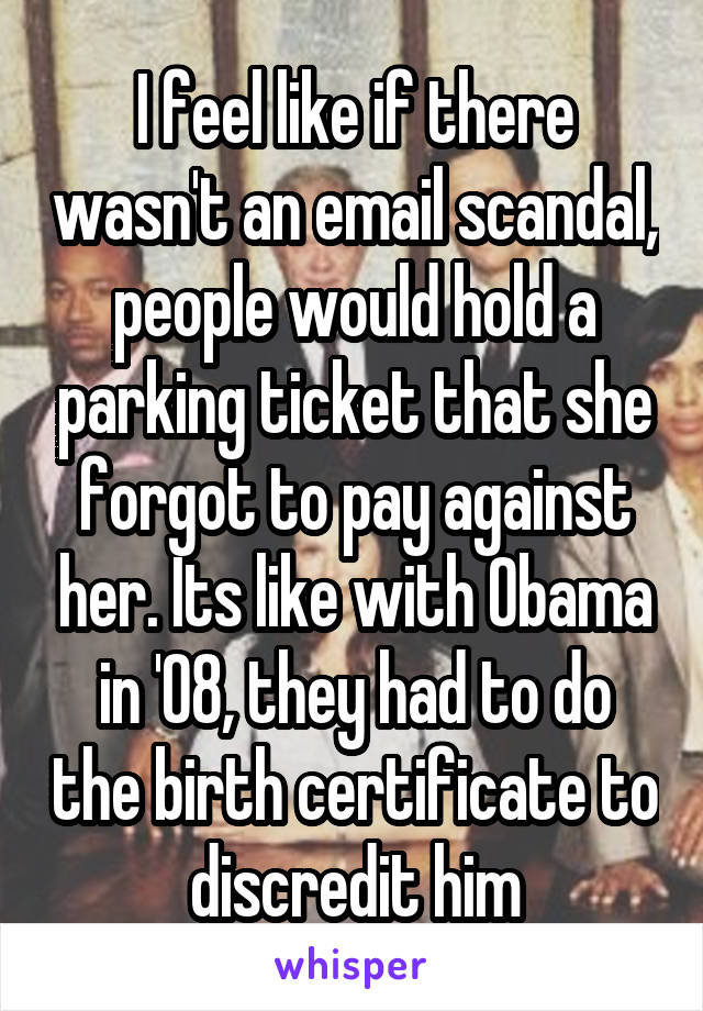 I feel like if there wasn't an email scandal, people would hold a parking ticket that she forgot to pay against her. Its like with Obama in '08, they had to do the birth certificate to discredit him