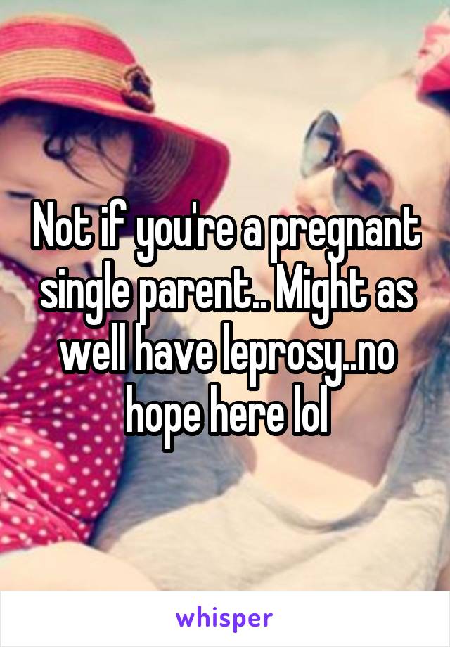 Not if you're a pregnant single parent.. Might as well have leprosy..no hope here lol
