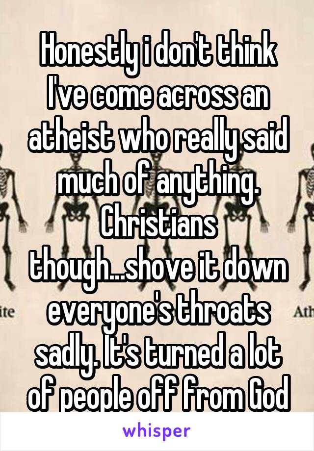 Honestly i don't think I've come across an atheist who really said much of anything. Christians though...shove it down everyone's throats sadly. It's turned a lot of people off from God