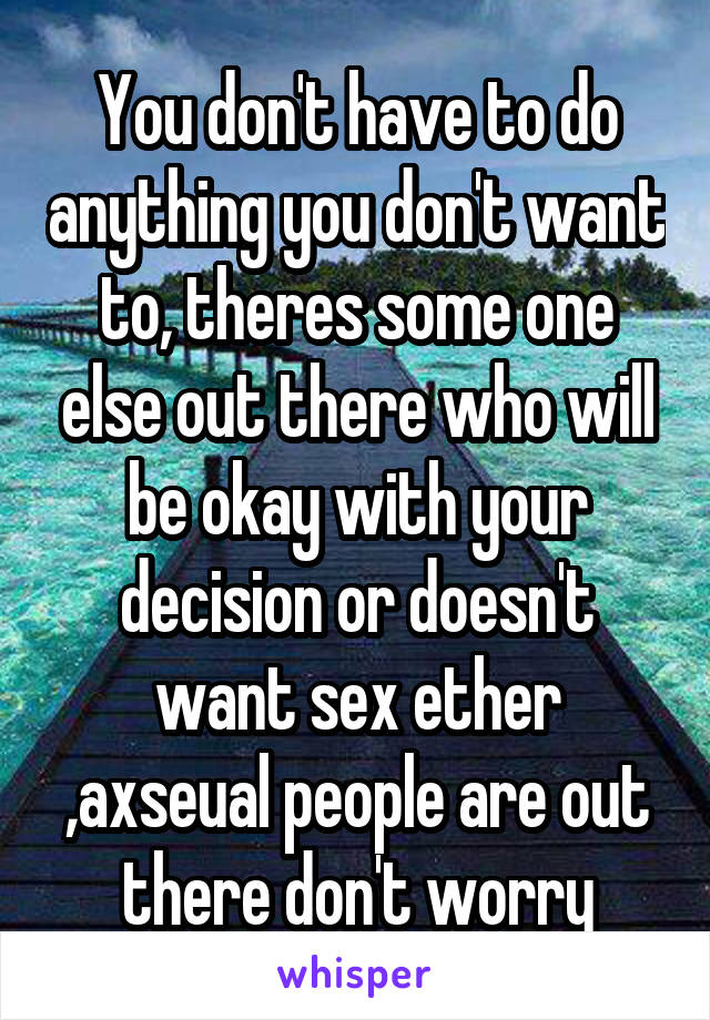 You don't have to do anything you don't want to, theres some one else out there who will be okay with your decision or doesn't want sex ether ,axseual people are out there don't worry