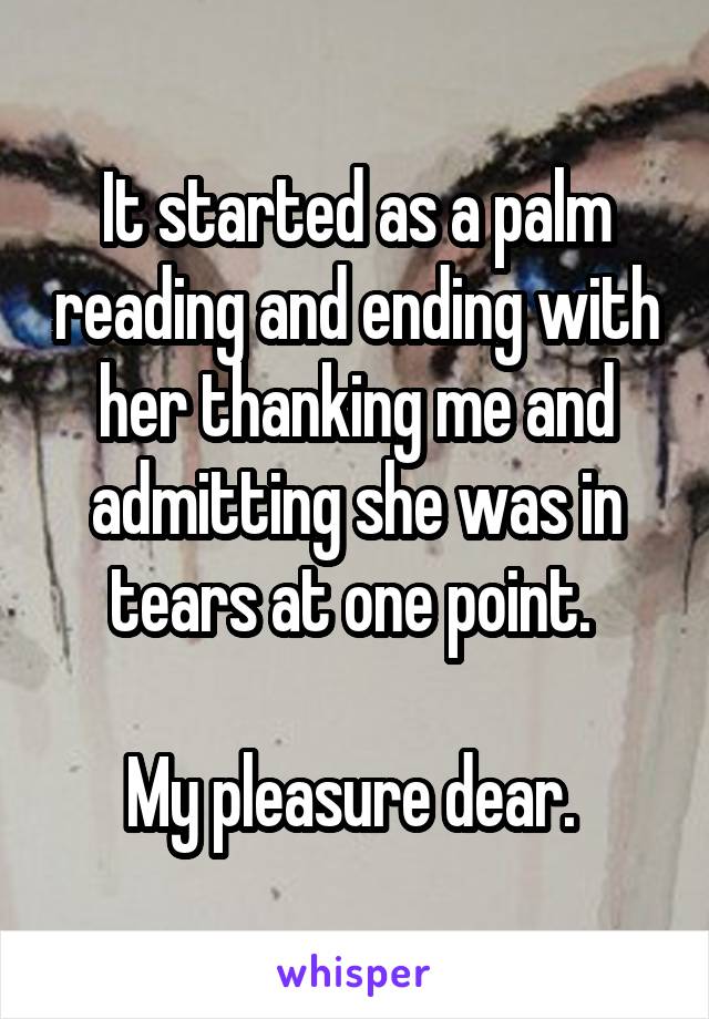 It started as a palm reading and ending with her thanking me and admitting she was in tears at one point. 

My pleasure dear. 