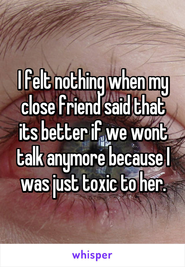 I felt nothing when my close friend said that its better if we wont talk anymore because I was just toxic to her.