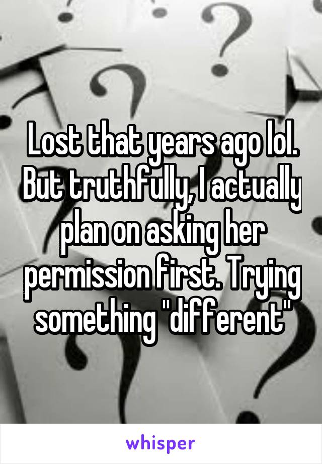 Lost that years ago lol. But truthfully, I actually plan on asking her permission first. Trying something "different"