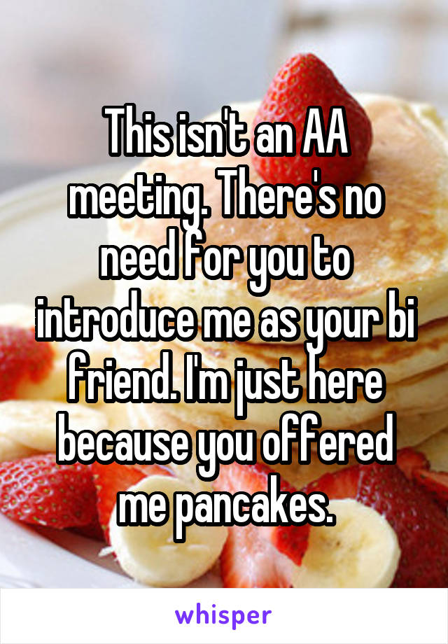 This isn't an AA meeting. There's no need for you to introduce me as your bi friend. I'm just here because you offered me pancakes.