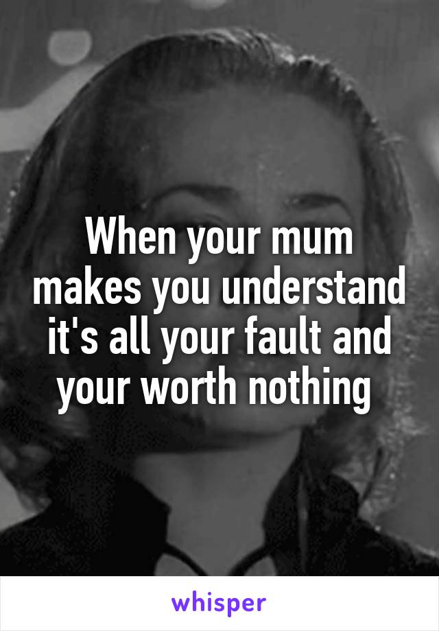 When your mum makes you understand it's all your fault and your worth nothing 
