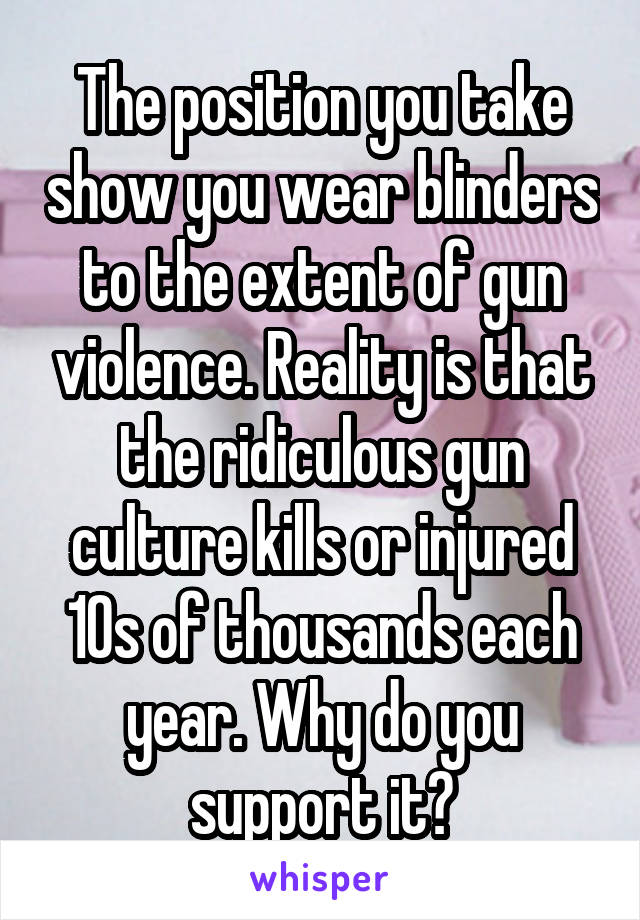 The position you take show you wear blinders to the extent of gun violence. Reality is that the ridiculous gun culture kills or injured 10s of thousands each year. Why do you support it?