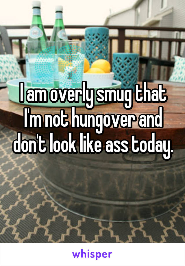 I am overly smug that I'm not hungover and don't look like ass today. 