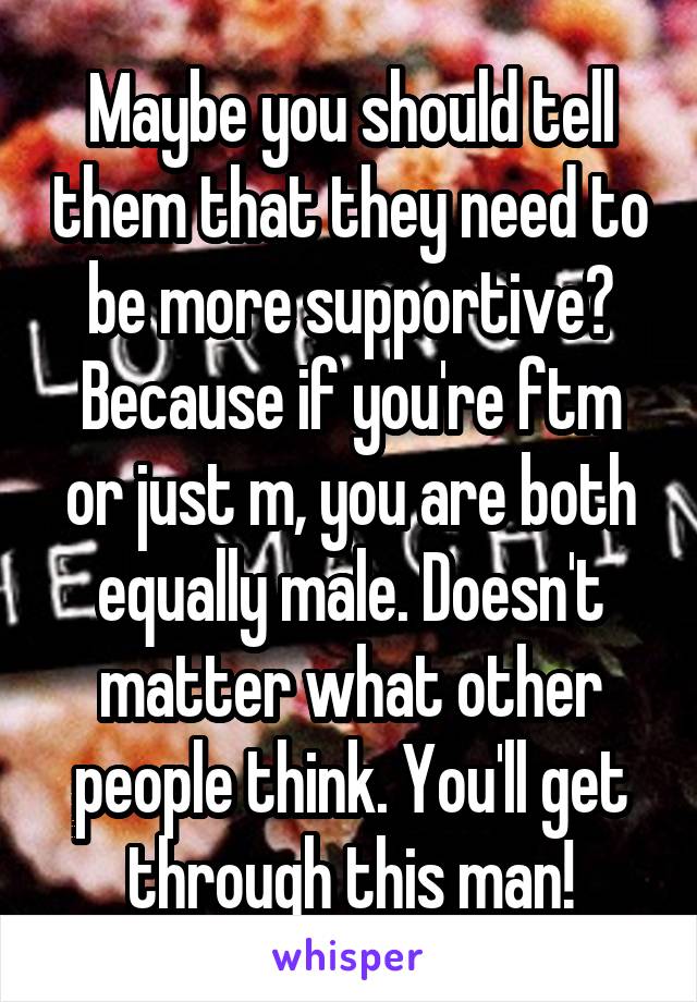 Maybe you should tell them that they need to be more supportive? Because if you're ftm or just m, you are both equally male. Doesn't matter what other people think. You'll get through this man!