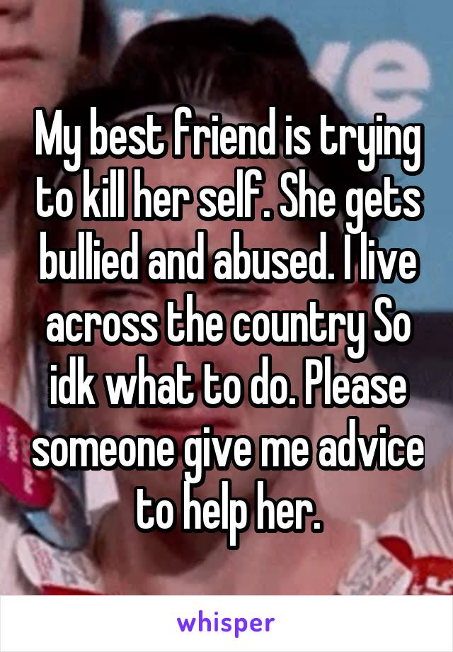 My best friend is trying to kill her self. She gets bullied and abused. I live across the country So idk what to do. Please someone give me advice to help her.