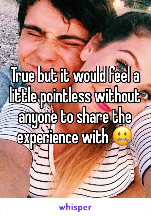 True but it would feel a little pointless without anyone to share the experience with 🤐