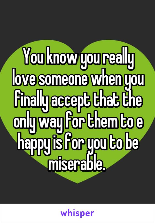 You know you really love someone when you finally accept that the only way for them to e happy is for you to be miserable. 