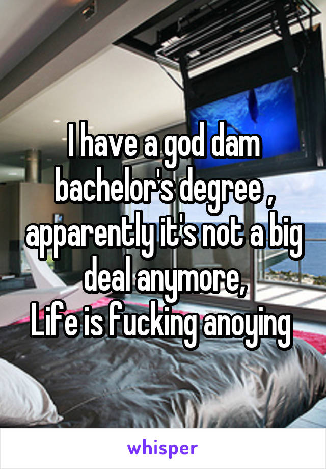 I have a god dam bachelor's degree , apparently it's not a big deal anymore,
Life is fucking anoying 