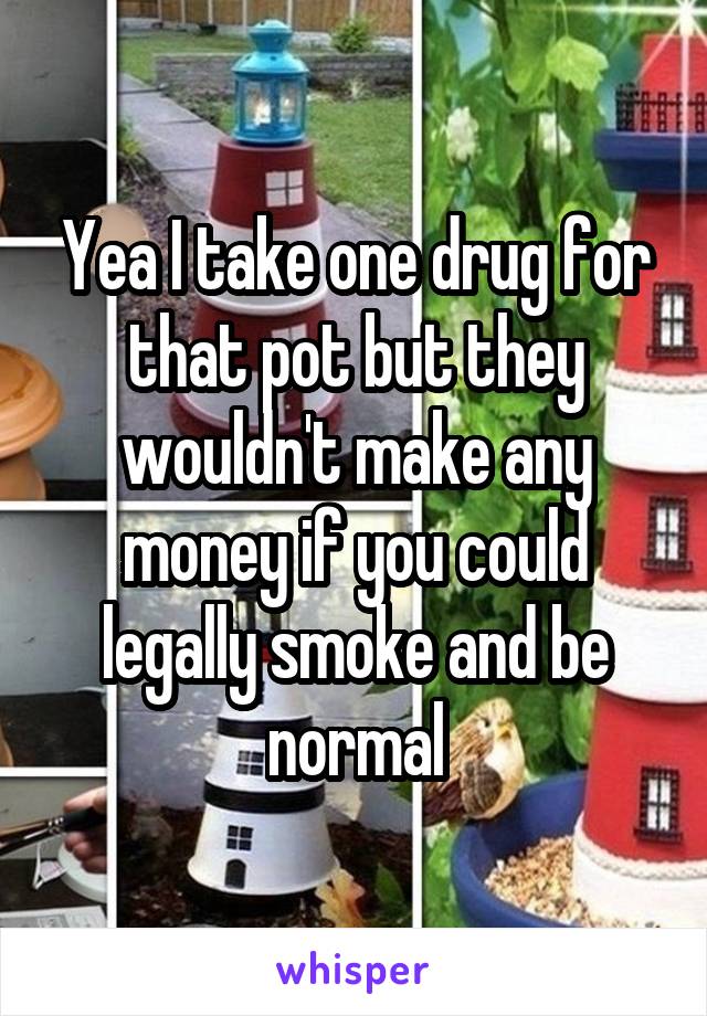 Yea I take one drug for that pot but they wouldn't make any money if you could legally smoke and be normal