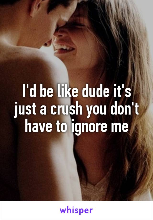 I'd be like dude it's just a crush you don't have to ignore me