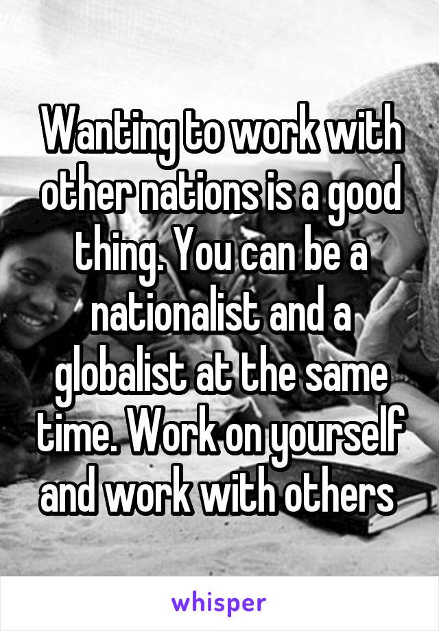 Wanting to work with other nations is a good thing. You can be a nationalist and a globalist at the same time. Work on yourself and work with others 