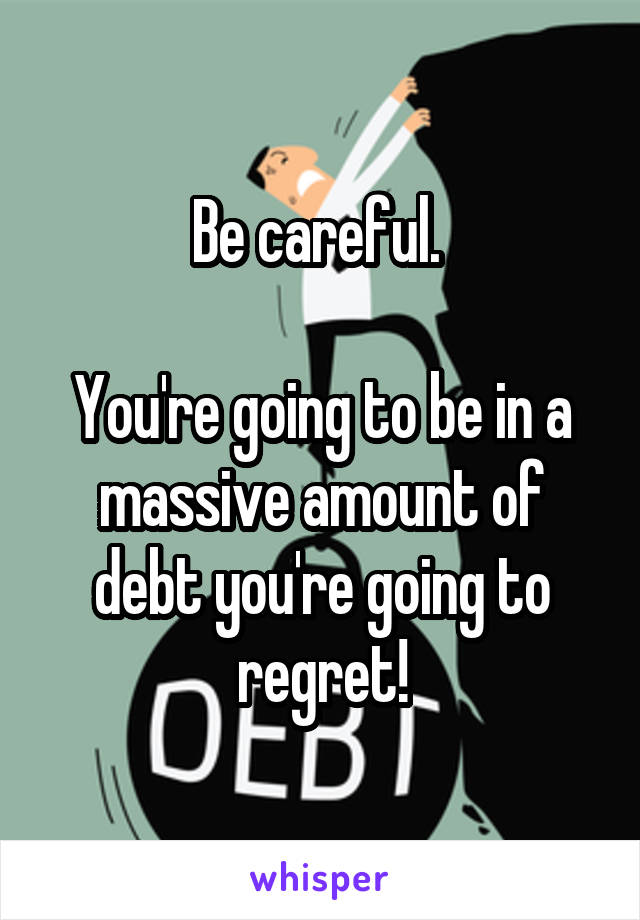 Be careful. 

You're going to be in a massive amount of debt you're going to regret!