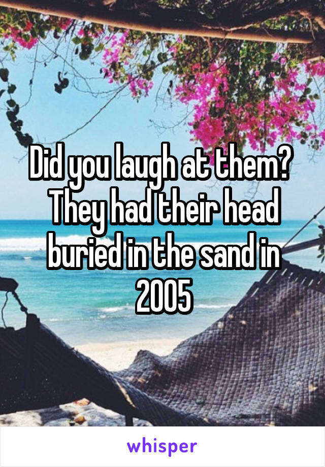 Did you laugh at them?  They had their head buried in the sand in 2005