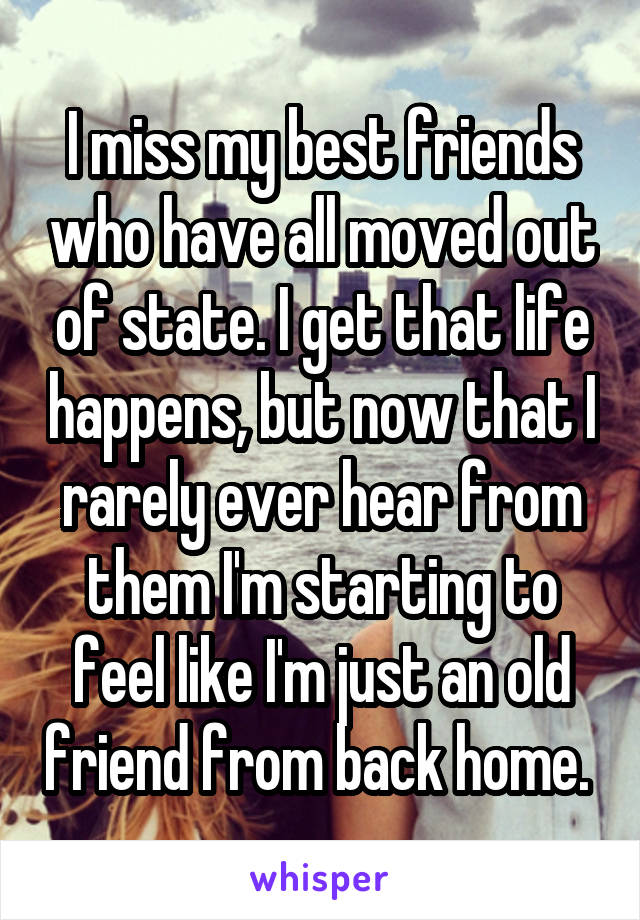 I miss my best friends who have all moved out of state. I get that life happens, but now that I rarely ever hear from them I'm starting to feel like I'm just an old friend from back home. 