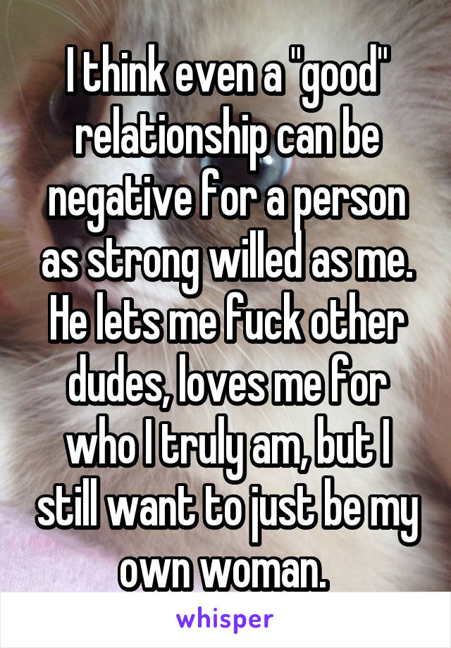 I think even a "good" relationship can be negative for a person as strong willed as me. He lets me fuck other dudes, loves me for who I truly am, but I still want to just be my own woman. 