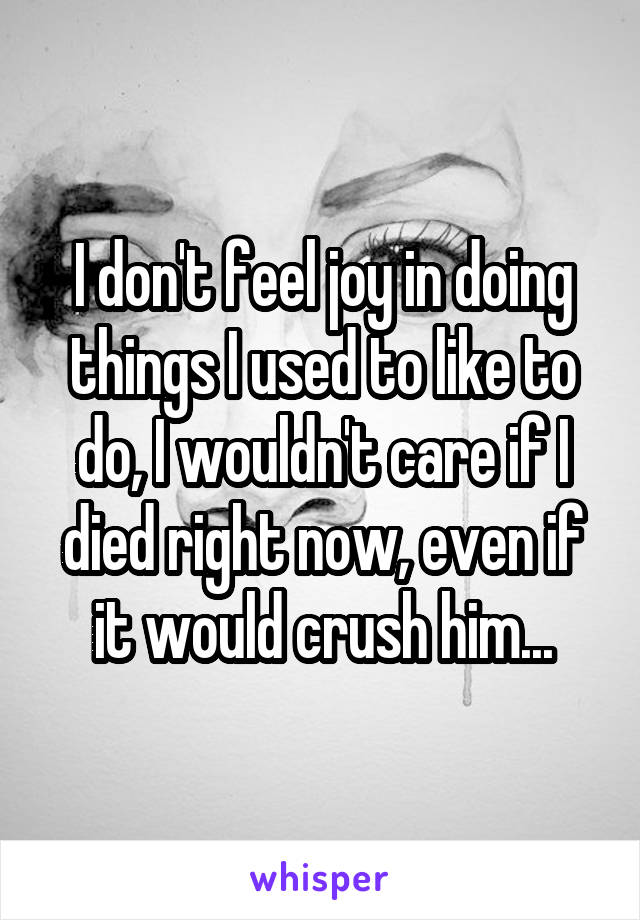 I don't feel joy in doing things I used to like to do, I wouldn't care if I died right now, even if it would crush him...