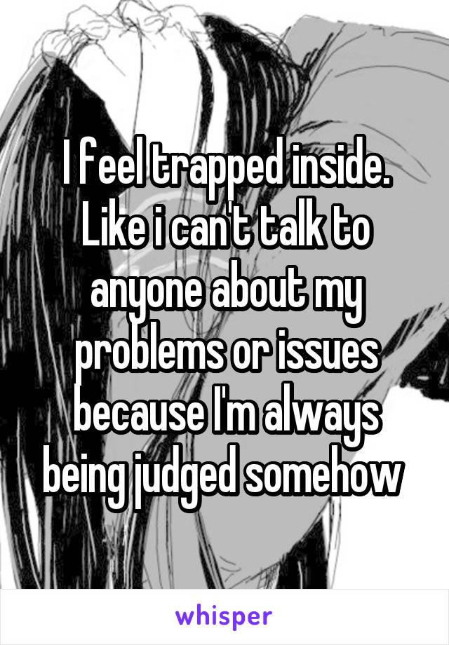 I feel trapped inside. Like i can't talk to anyone about my problems or issues because I'm always being judged somehow 
