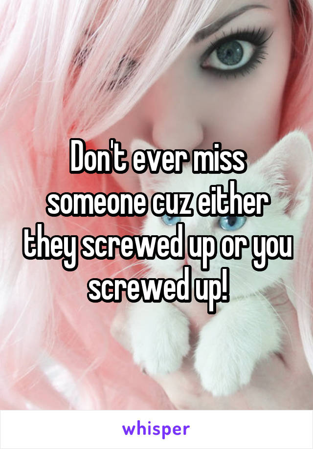 Don't ever miss someone cuz either they screwed up or you screwed up!