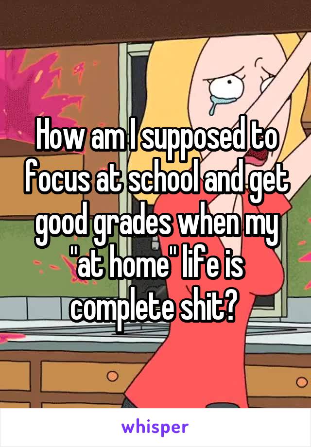 How am I supposed to focus at school and get good grades when my "at home" life is complete shit? 