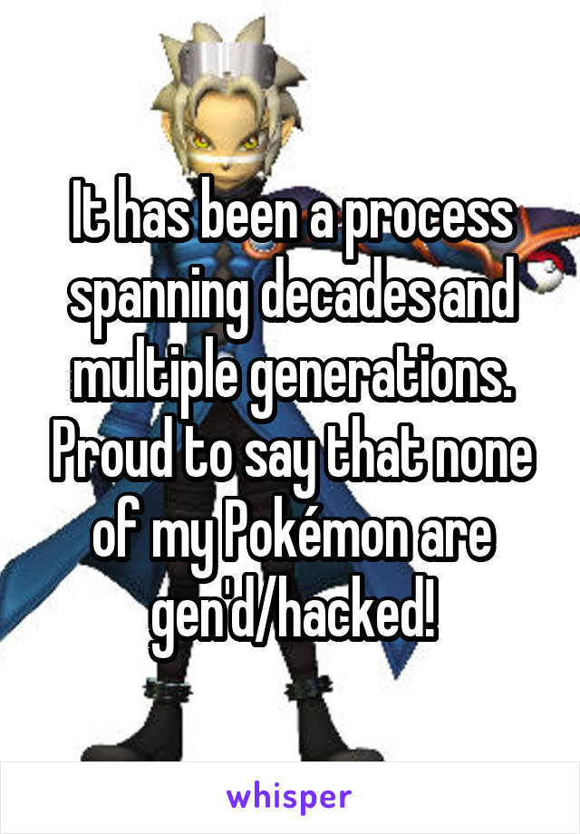 It has been a process spanning decades and multiple generations. Proud to say that none of my Pokémon are gen'd/hacked!