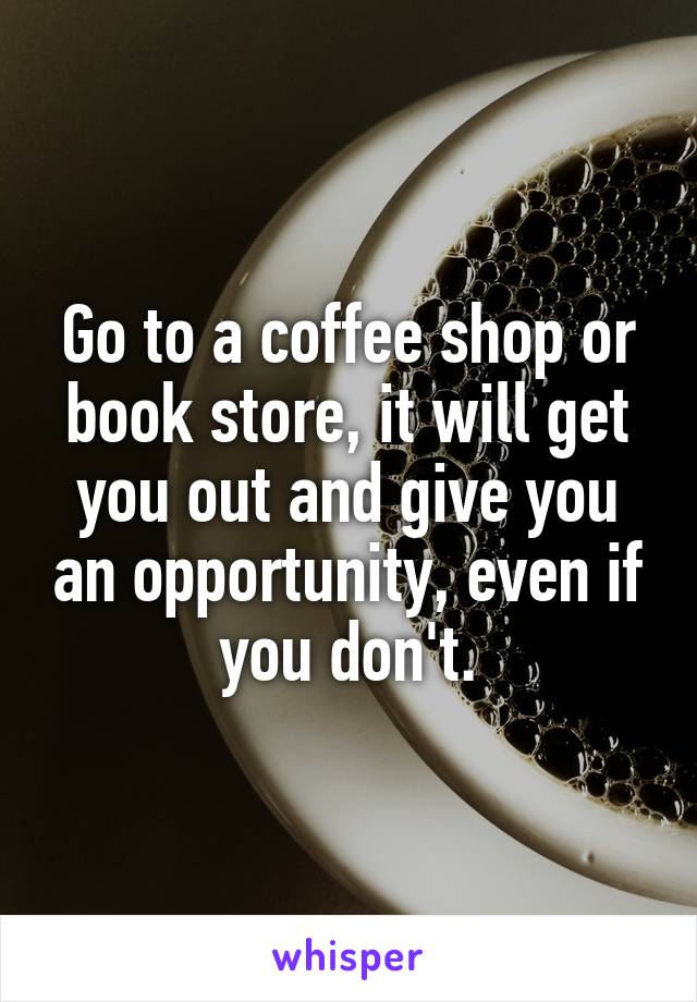 Go to a coffee shop or book store, it will get you out and give you an opportunity, even if you don't.