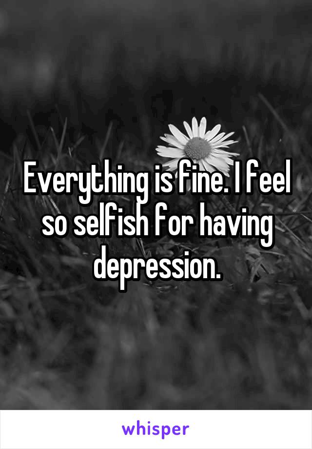 Everything is fine. I feel so selfish for having depression.
