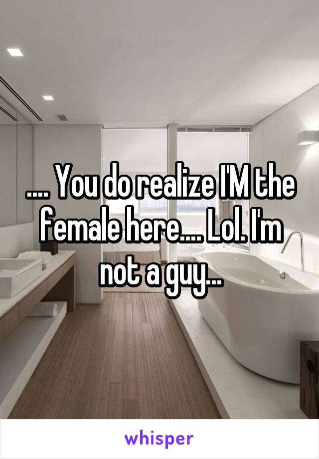 .... You do realize I'M the female here.... Lol. I'm not a guy...