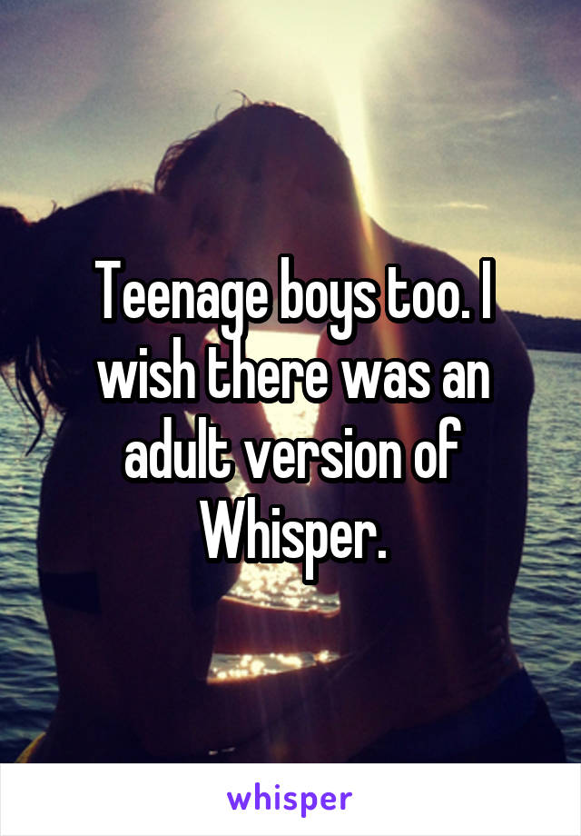 Teenage boys too. I wish there was an adult version of Whisper.