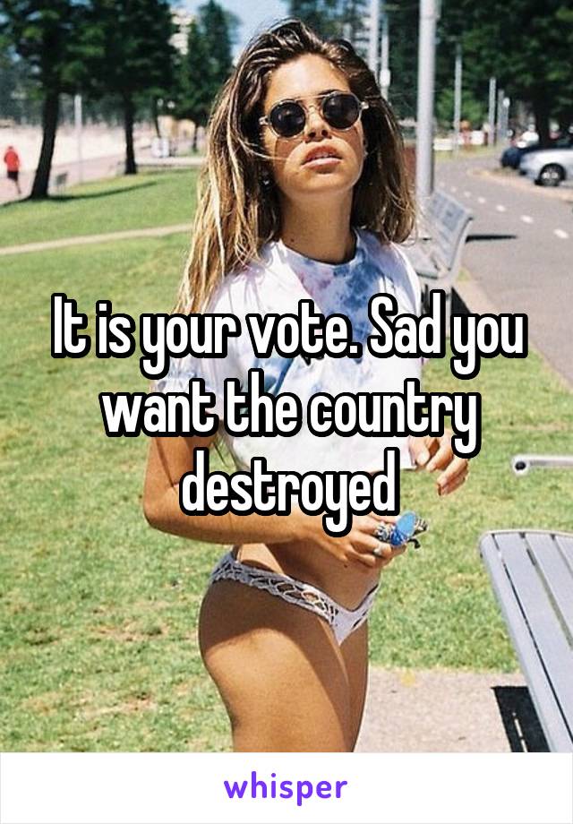 It is your vote. Sad you want the country destroyed